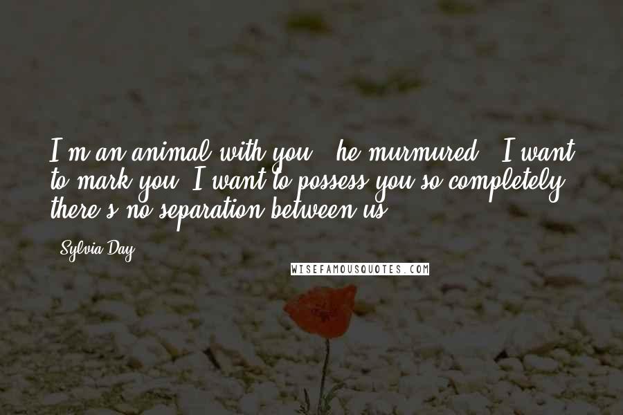 Sylvia Day Quotes: I'm an animal with you," he murmured. "I want to mark you. I want to possess you so completely there's no separation between us.
