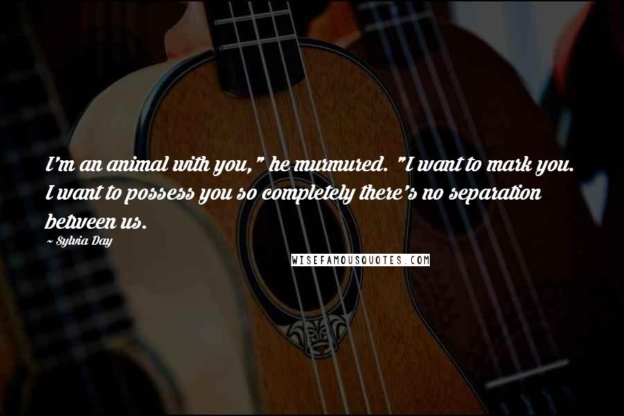 Sylvia Day Quotes: I'm an animal with you," he murmured. "I want to mark you. I want to possess you so completely there's no separation between us.