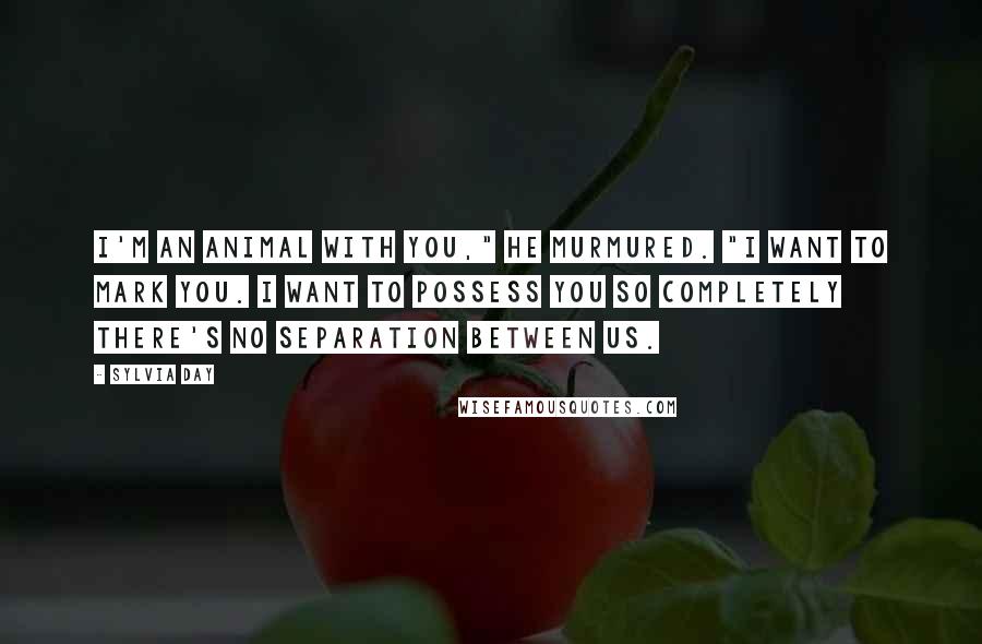 Sylvia Day Quotes: I'm an animal with you," he murmured. "I want to mark you. I want to possess you so completely there's no separation between us.