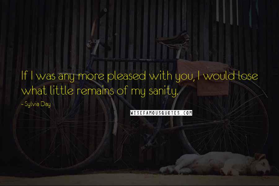 Sylvia Day Quotes: If I was any more pleased with you, I would lose what little remains of my sanity.