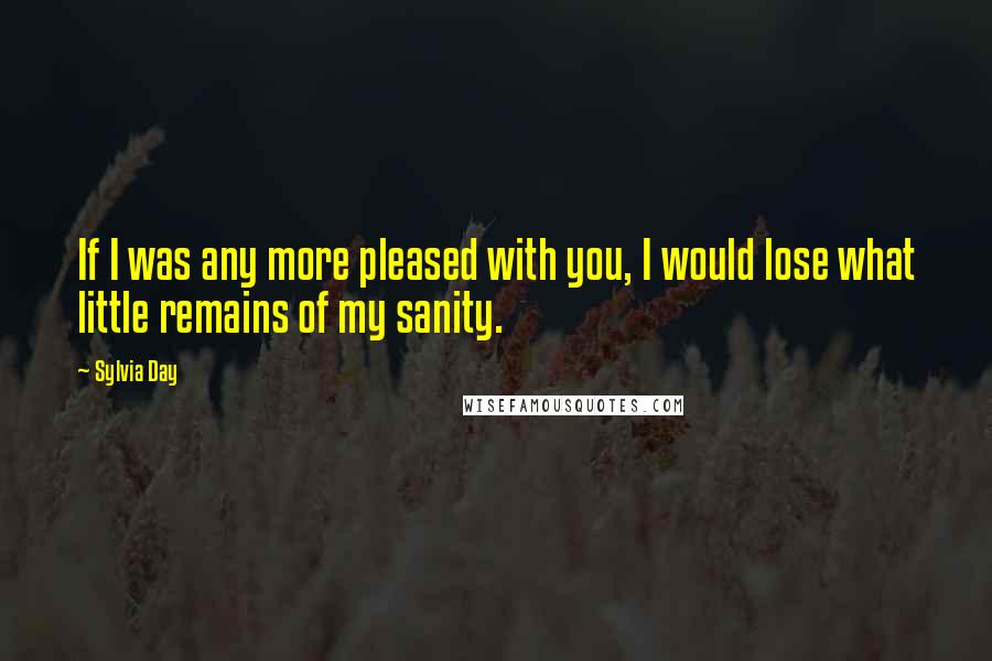 Sylvia Day Quotes: If I was any more pleased with you, I would lose what little remains of my sanity.