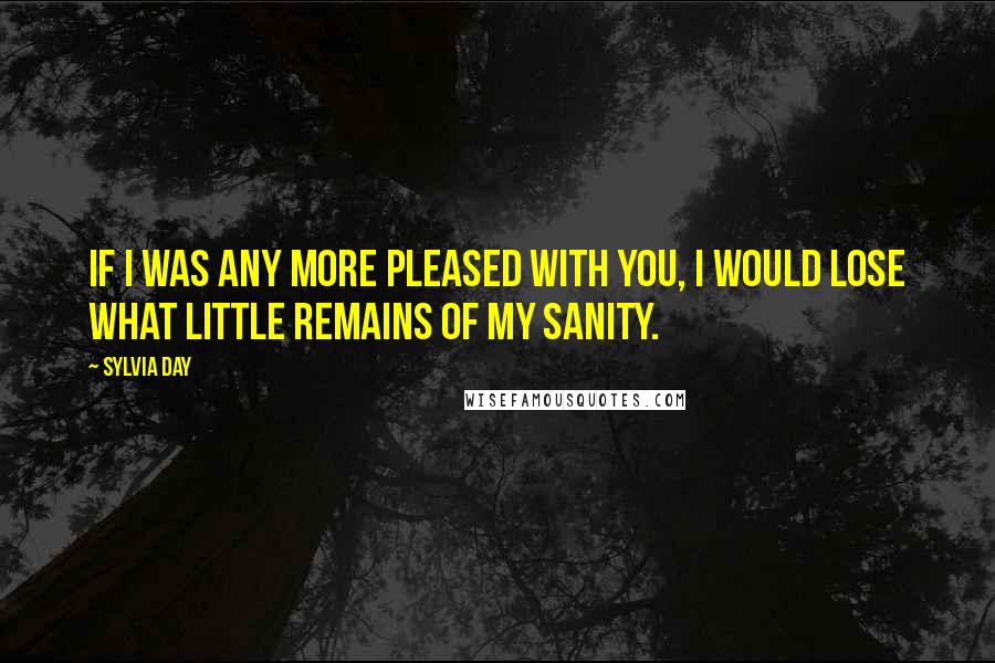 Sylvia Day Quotes: If I was any more pleased with you, I would lose what little remains of my sanity.