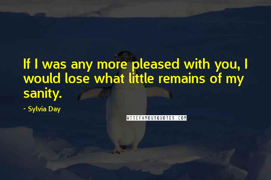 Sylvia Day Quotes: If I was any more pleased with you, I would lose what little remains of my sanity.