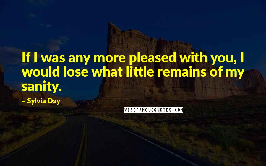 Sylvia Day Quotes: If I was any more pleased with you, I would lose what little remains of my sanity.