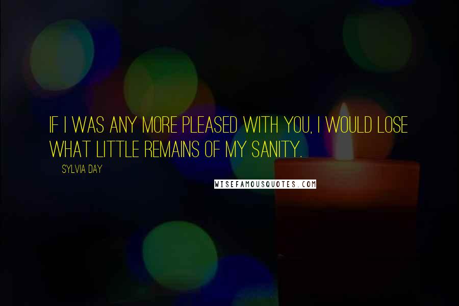 Sylvia Day Quotes: If I was any more pleased with you, I would lose what little remains of my sanity.