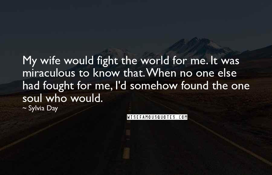 Sylvia Day Quotes: My wife would fight the world for me. It was miraculous to know that. When no one else had fought for me, I'd somehow found the one soul who would.