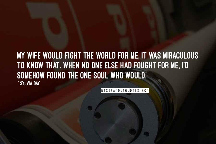 Sylvia Day Quotes: My wife would fight the world for me. It was miraculous to know that. When no one else had fought for me, I'd somehow found the one soul who would.