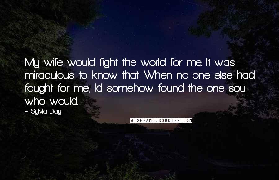 Sylvia Day Quotes: My wife would fight the world for me. It was miraculous to know that. When no one else had fought for me, I'd somehow found the one soul who would.