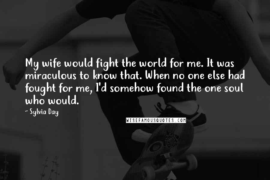 Sylvia Day Quotes: My wife would fight the world for me. It was miraculous to know that. When no one else had fought for me, I'd somehow found the one soul who would.