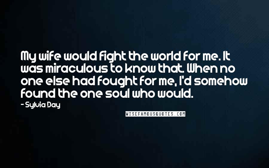 Sylvia Day Quotes: My wife would fight the world for me. It was miraculous to know that. When no one else had fought for me, I'd somehow found the one soul who would.