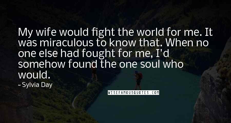 Sylvia Day Quotes: My wife would fight the world for me. It was miraculous to know that. When no one else had fought for me, I'd somehow found the one soul who would.