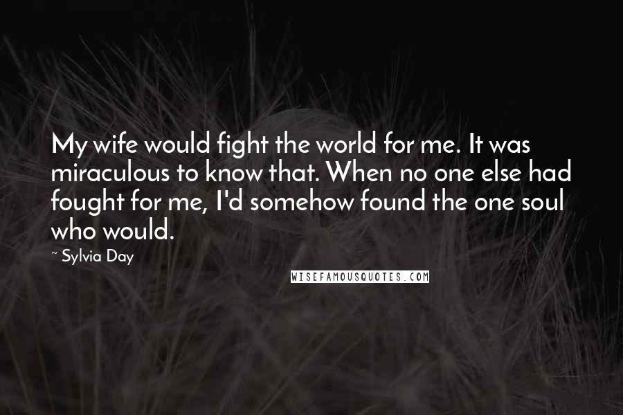 Sylvia Day Quotes: My wife would fight the world for me. It was miraculous to know that. When no one else had fought for me, I'd somehow found the one soul who would.