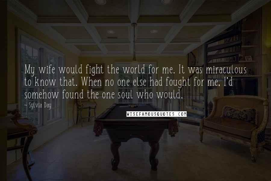 Sylvia Day Quotes: My wife would fight the world for me. It was miraculous to know that. When no one else had fought for me, I'd somehow found the one soul who would.