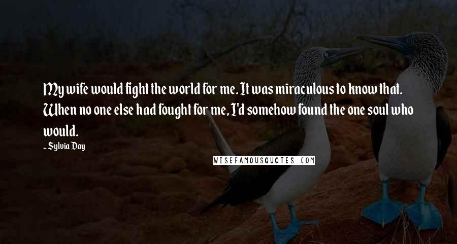 Sylvia Day Quotes: My wife would fight the world for me. It was miraculous to know that. When no one else had fought for me, I'd somehow found the one soul who would.