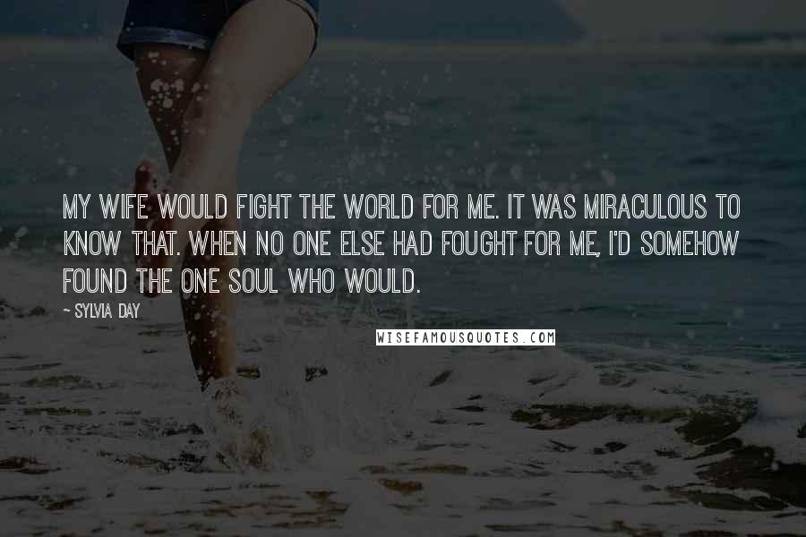 Sylvia Day Quotes: My wife would fight the world for me. It was miraculous to know that. When no one else had fought for me, I'd somehow found the one soul who would.