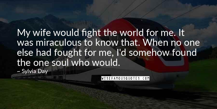 Sylvia Day Quotes: My wife would fight the world for me. It was miraculous to know that. When no one else had fought for me, I'd somehow found the one soul who would.