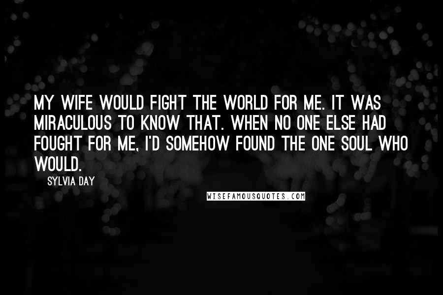 Sylvia Day Quotes: My wife would fight the world for me. It was miraculous to know that. When no one else had fought for me, I'd somehow found the one soul who would.