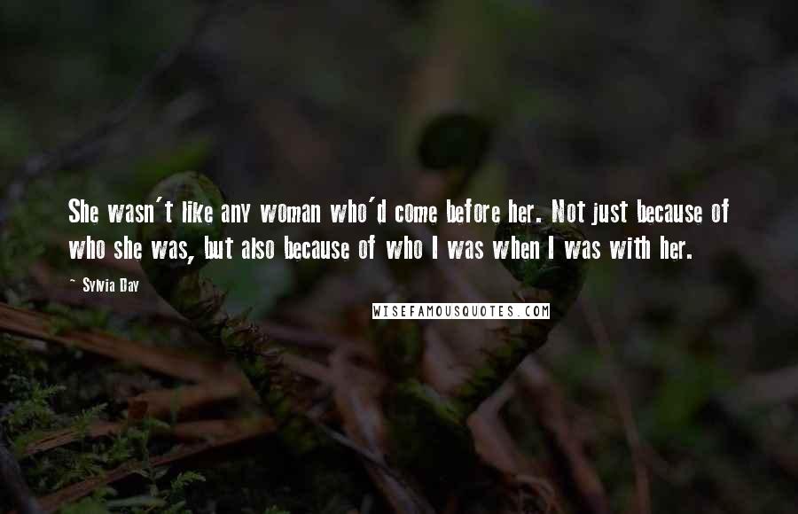 Sylvia Day Quotes: She wasn't like any woman who'd come before her. Not just because of who she was, but also because of who I was when I was with her.