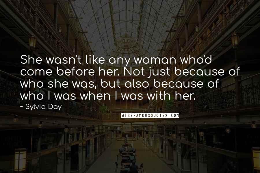 Sylvia Day Quotes: She wasn't like any woman who'd come before her. Not just because of who she was, but also because of who I was when I was with her.