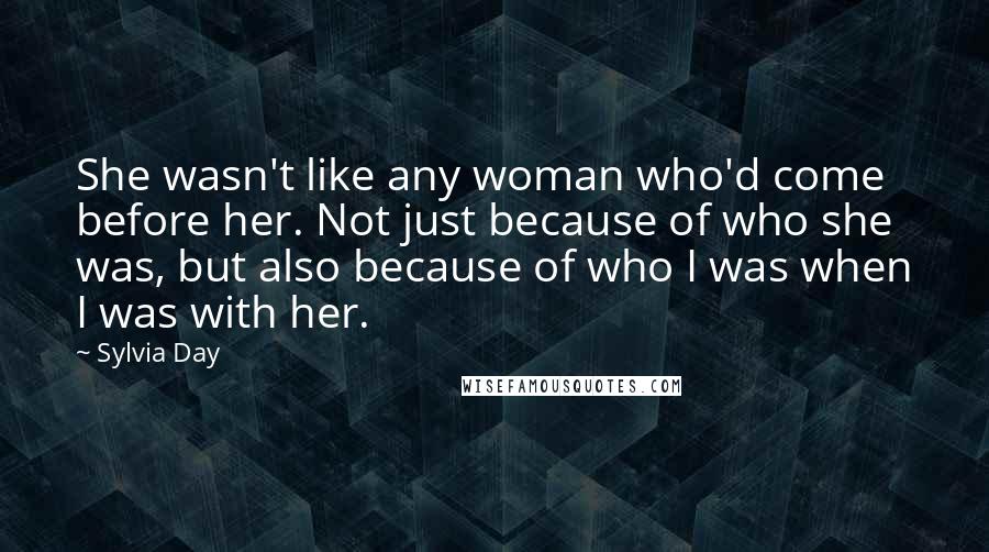 Sylvia Day Quotes: She wasn't like any woman who'd come before her. Not just because of who she was, but also because of who I was when I was with her.