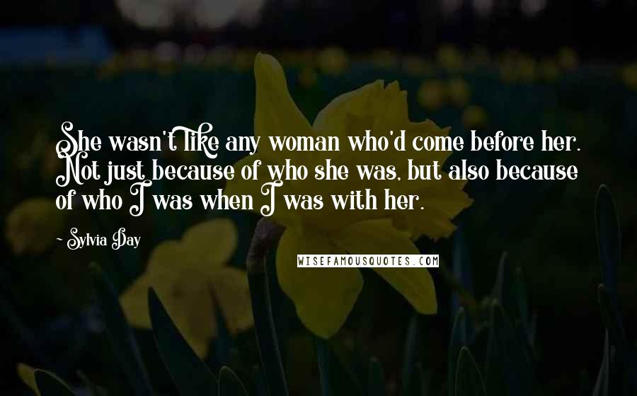 Sylvia Day Quotes: She wasn't like any woman who'd come before her. Not just because of who she was, but also because of who I was when I was with her.