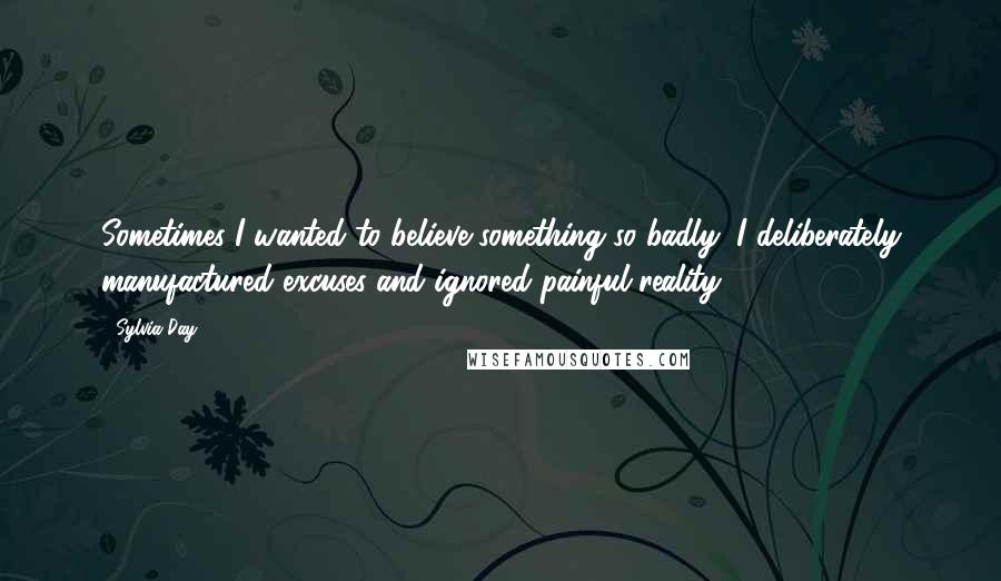 Sylvia Day Quotes: Sometimes I wanted to believe something so badly, I deliberately manufactured excuses and ignored painful reality.