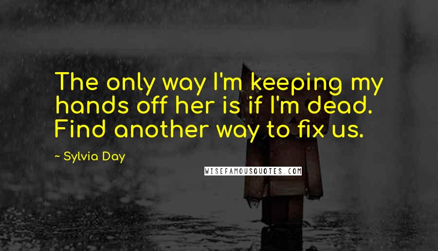 Sylvia Day Quotes: The only way I'm keeping my hands off her is if I'm dead. Find another way to fix us.