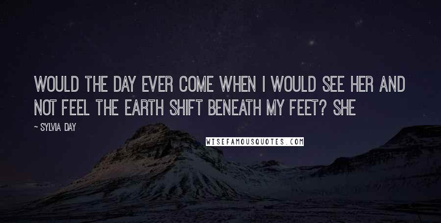 Sylvia Day Quotes: Would the day ever come when I would see her and not feel the earth shift beneath my feet? She