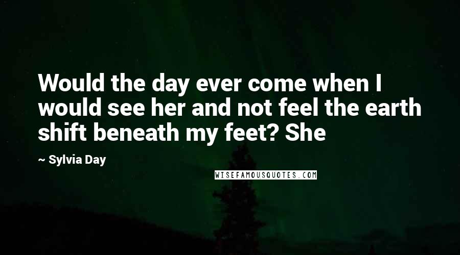 Sylvia Day Quotes: Would the day ever come when I would see her and not feel the earth shift beneath my feet? She