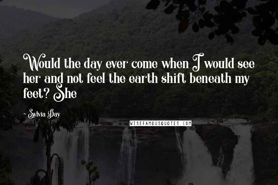 Sylvia Day Quotes: Would the day ever come when I would see her and not feel the earth shift beneath my feet? She