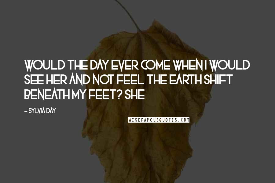 Sylvia Day Quotes: Would the day ever come when I would see her and not feel the earth shift beneath my feet? She