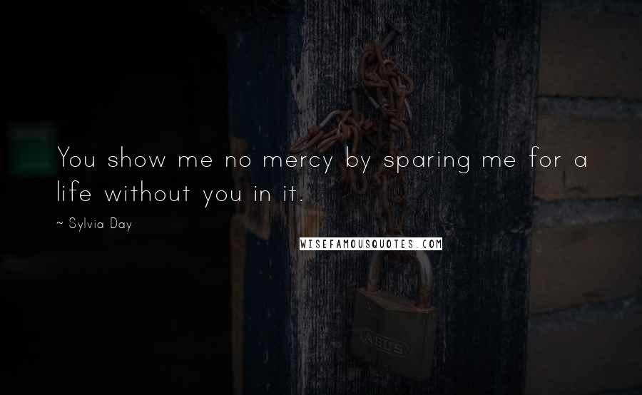 Sylvia Day Quotes: You show me no mercy by sparing me for a life without you in it.
