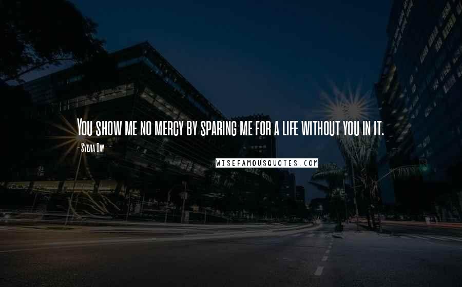 Sylvia Day Quotes: You show me no mercy by sparing me for a life without you in it.