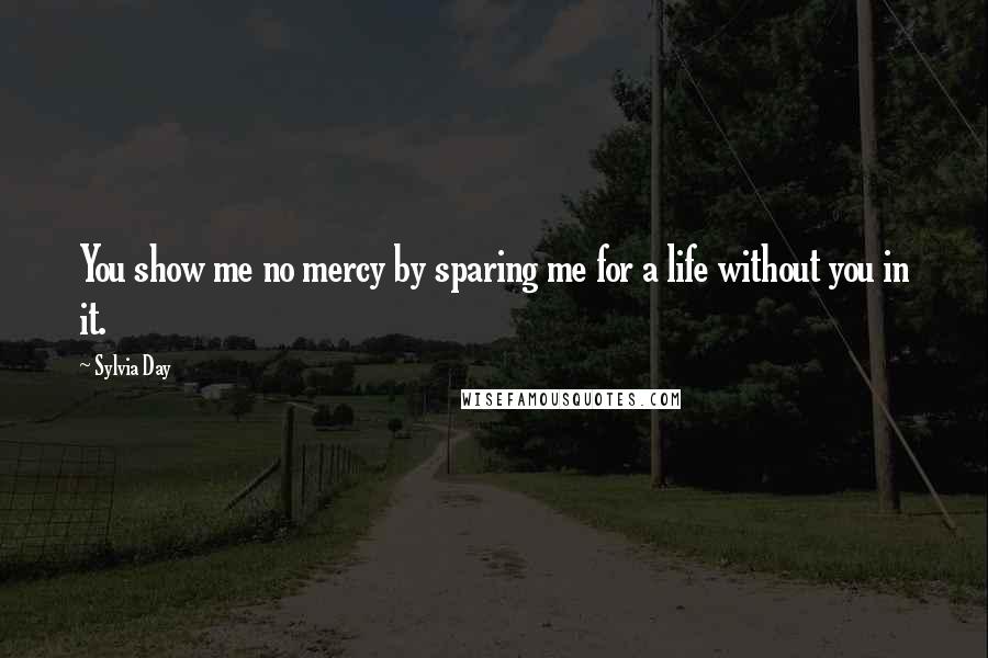 Sylvia Day Quotes: You show me no mercy by sparing me for a life without you in it.