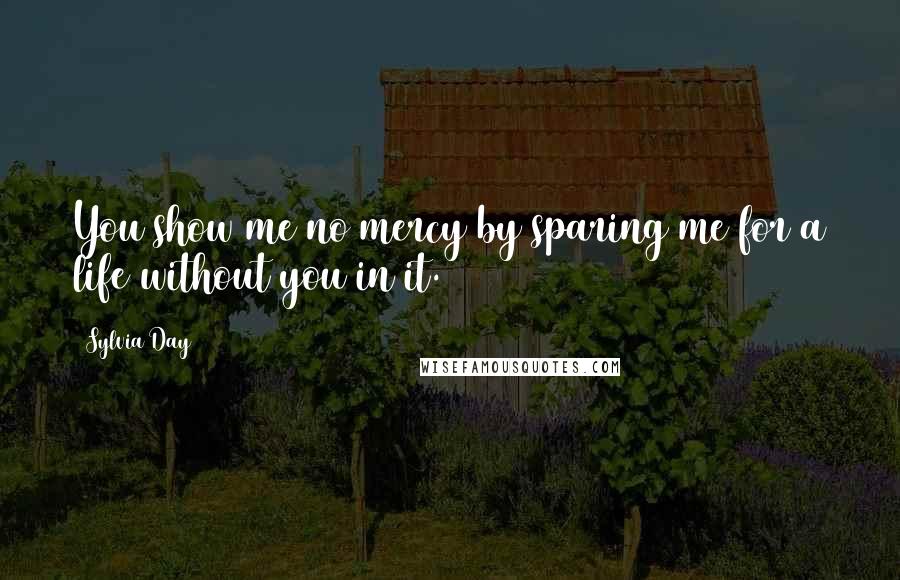 Sylvia Day Quotes: You show me no mercy by sparing me for a life without you in it.