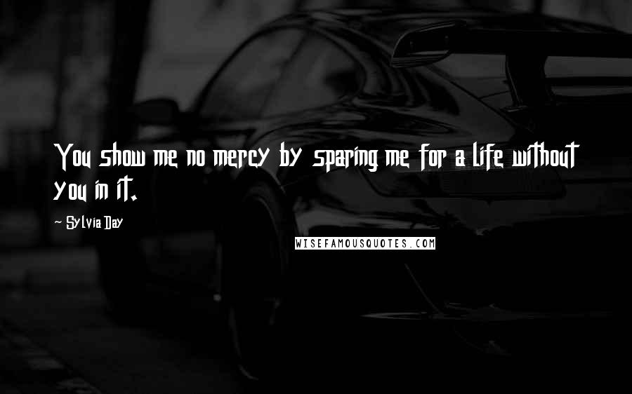 Sylvia Day Quotes: You show me no mercy by sparing me for a life without you in it.