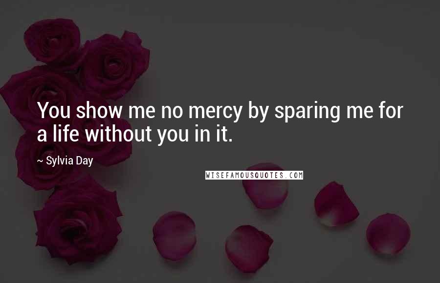 Sylvia Day Quotes: You show me no mercy by sparing me for a life without you in it.