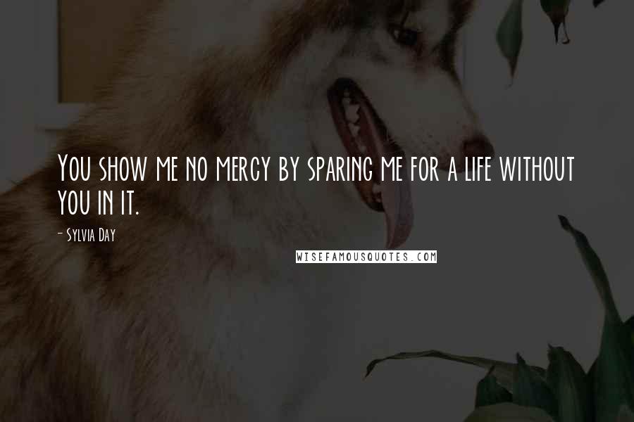 Sylvia Day Quotes: You show me no mercy by sparing me for a life without you in it.