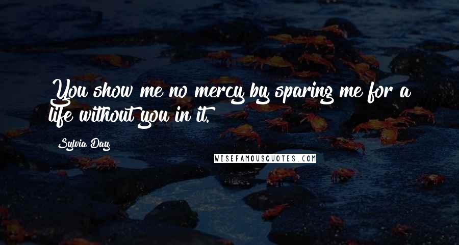 Sylvia Day Quotes: You show me no mercy by sparing me for a life without you in it.
