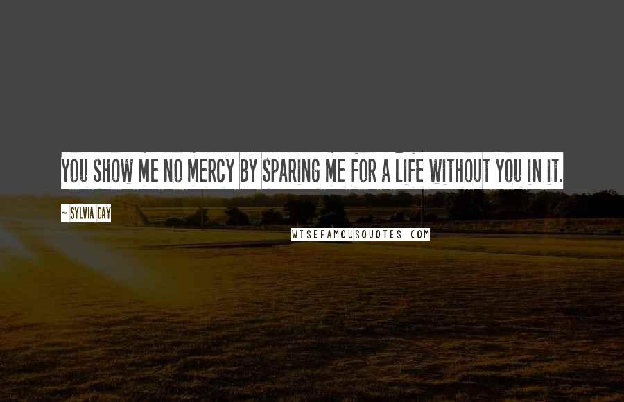 Sylvia Day Quotes: You show me no mercy by sparing me for a life without you in it.