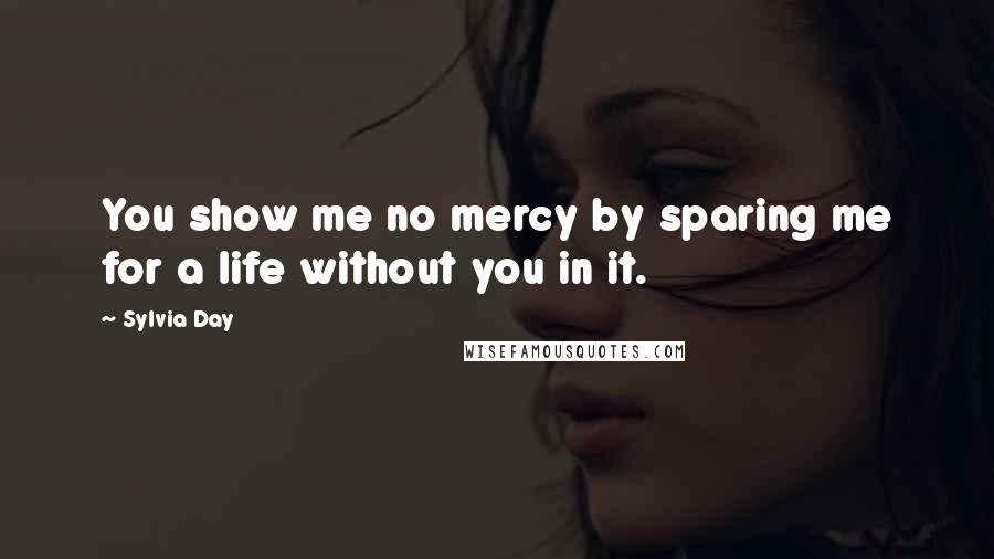 Sylvia Day Quotes: You show me no mercy by sparing me for a life without you in it.
