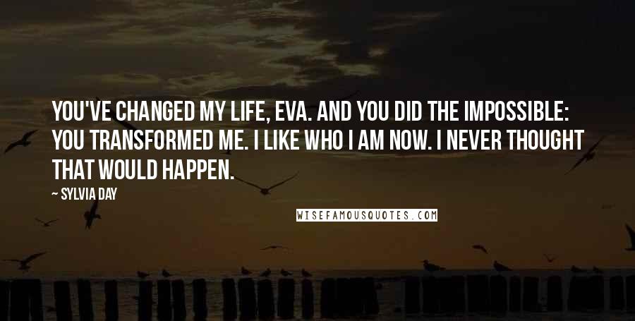 Sylvia Day Quotes: You've changed my life, Eva. And you did the impossible: you transformed me. I like who I am now. I never thought that would happen.