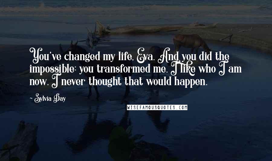 Sylvia Day Quotes: You've changed my life, Eva. And you did the impossible: you transformed me. I like who I am now. I never thought that would happen.