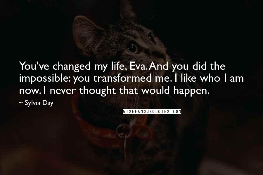 Sylvia Day Quotes: You've changed my life, Eva. And you did the impossible: you transformed me. I like who I am now. I never thought that would happen.