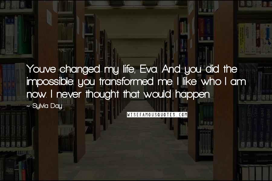 Sylvia Day Quotes: You've changed my life, Eva. And you did the impossible: you transformed me. I like who I am now. I never thought that would happen.