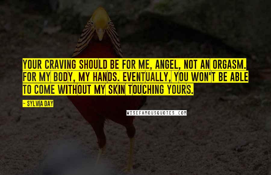 Sylvia Day Quotes: Your craving should be for me, angel, not an orgasm. For my body, my hands. Eventually, you won't be able to come without my skin touching yours.
