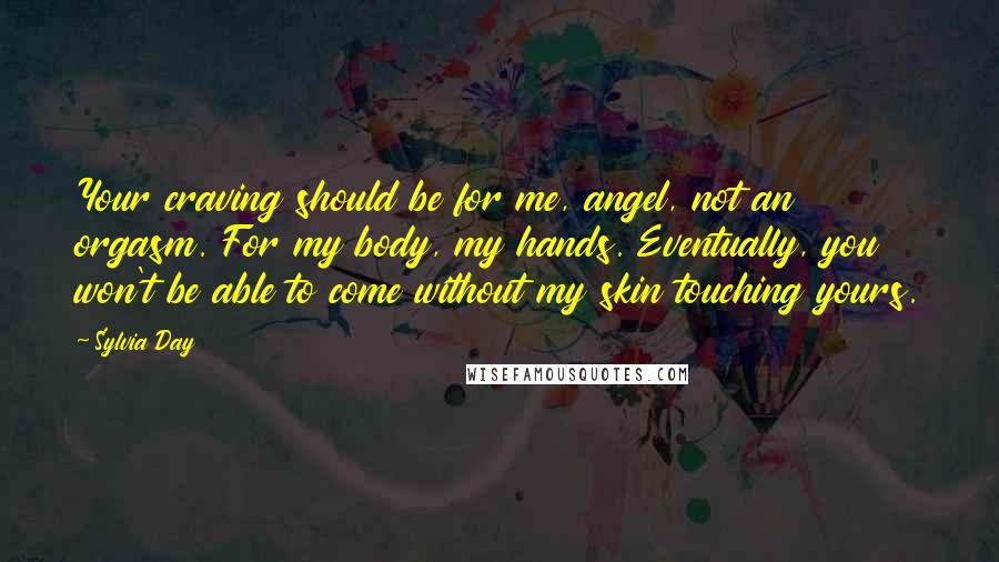 Sylvia Day Quotes: Your craving should be for me, angel, not an orgasm. For my body, my hands. Eventually, you won't be able to come without my skin touching yours.