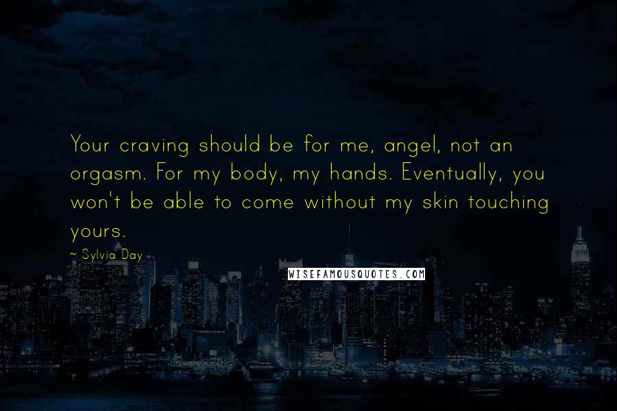 Sylvia Day Quotes: Your craving should be for me, angel, not an orgasm. For my body, my hands. Eventually, you won't be able to come without my skin touching yours.