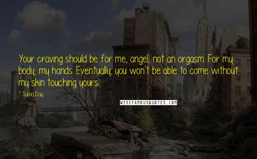 Sylvia Day Quotes: Your craving should be for me, angel, not an orgasm. For my body, my hands. Eventually, you won't be able to come without my skin touching yours.