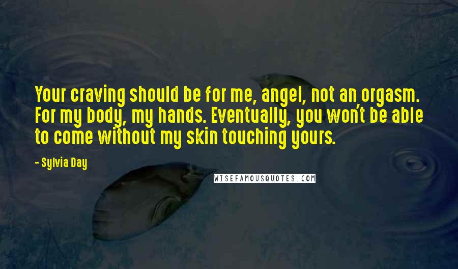 Sylvia Day Quotes: Your craving should be for me, angel, not an orgasm. For my body, my hands. Eventually, you won't be able to come without my skin touching yours.